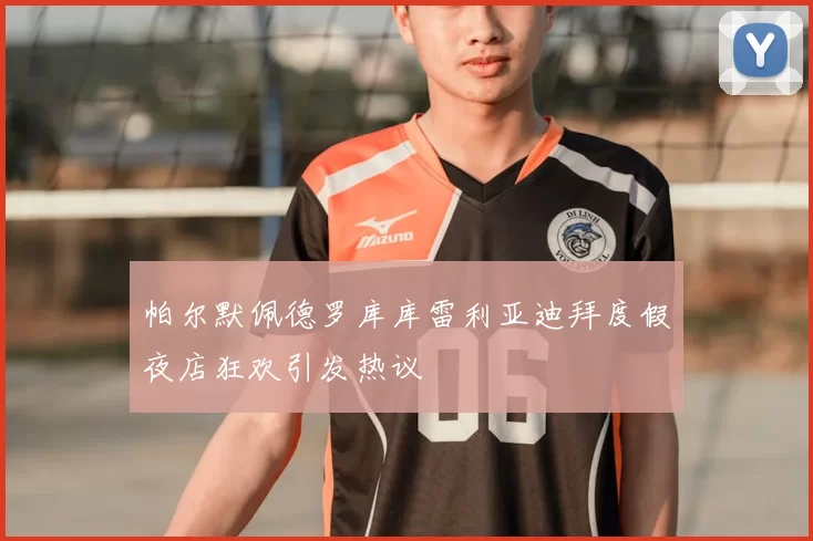 帕尔默佩德罗库库雷利亚迪拜度假夜店狂欢引发热议