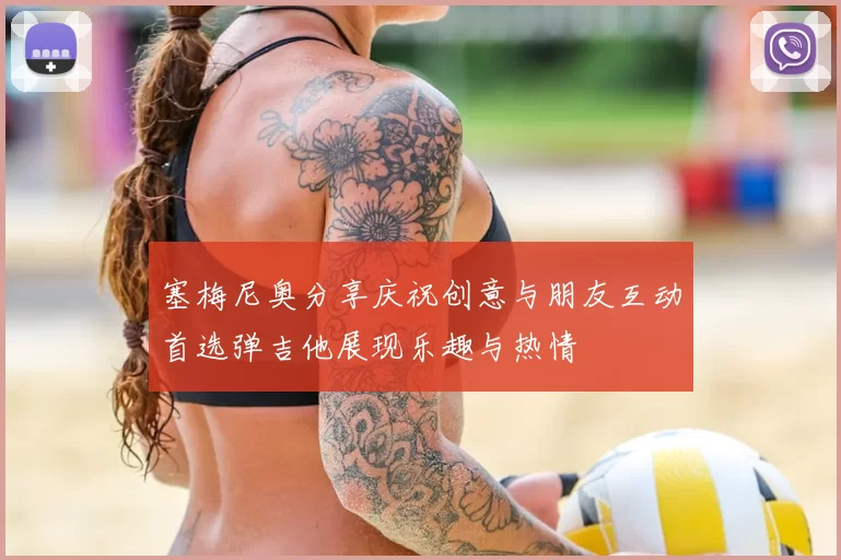 塞梅尼奥分享庆祝创意与朋友互动首选弹吉他展现乐趣与热情