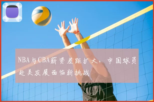 NBA与CBA薪资差距扩大,中国球员赴美发展面临新挑战