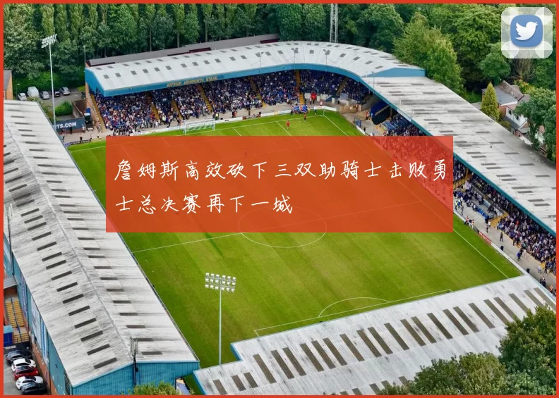 詹姆斯高效砍下三双助骑士击败勇士总决赛再下一城