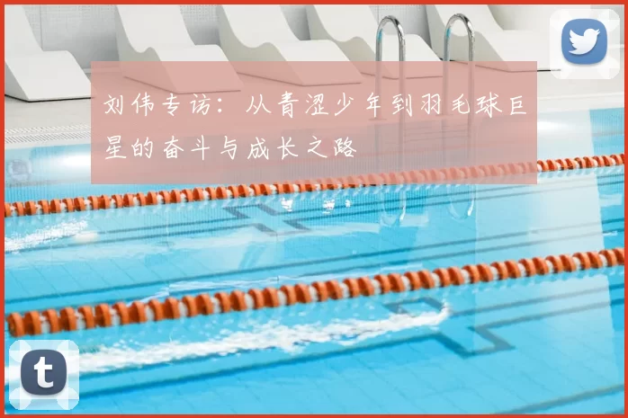 刘伟专访:从青涩少年到羽毛球巨星的奋斗与成长之路