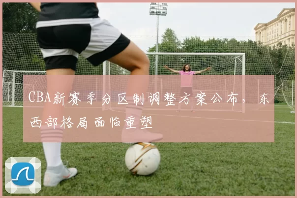 CBA新赛季分区制调整方案公布,东西部格局面临重塑