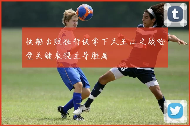 快船击败独行侠拿下天王山之战哈登关键表现主导胜局