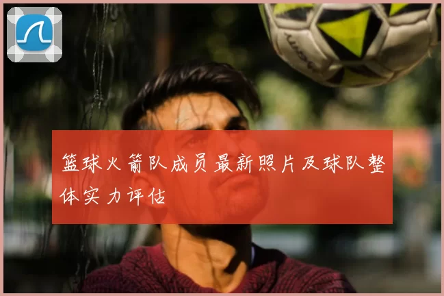 篮球火箭队成员最新照片及球队整体实力评估