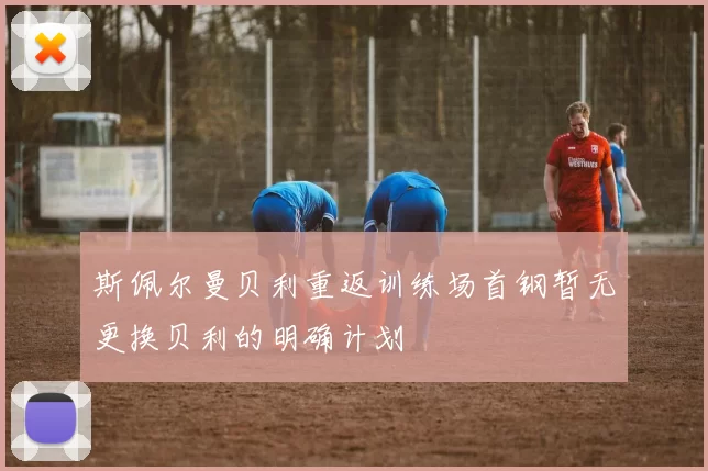 斯佩尔曼贝利重返训练场首钢暂无更换贝利的明确计划