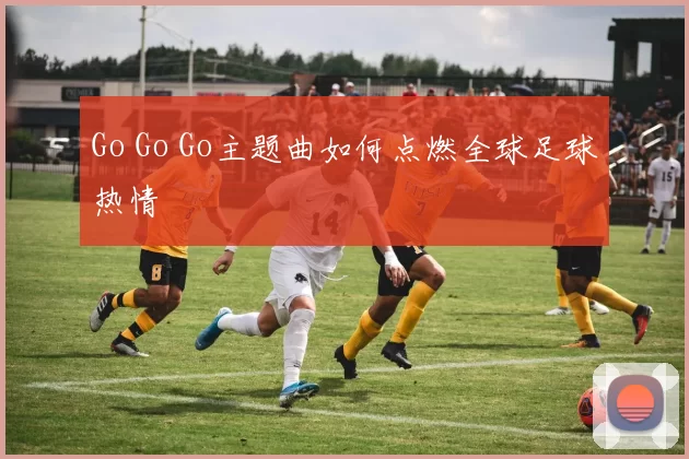 Go Go Go主题曲如何点燃全球足球热情