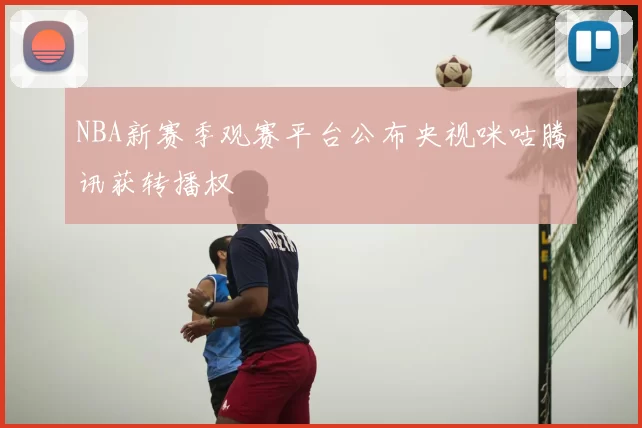 NBA新赛季观赛平台公布央视咪咕腾讯获转播权