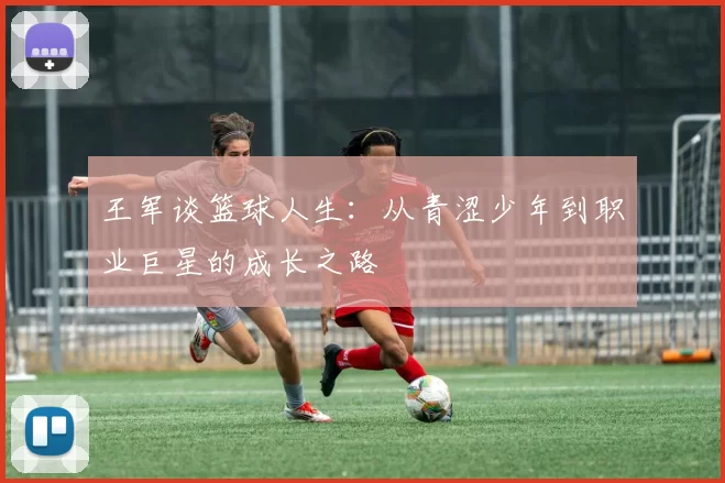 王军谈篮球人生:从青涩少年到职业巨星的成长之路