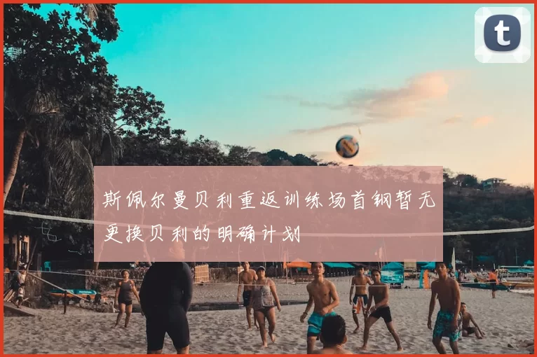 斯佩尔曼贝利重返训练场首钢暂无更换贝利的明确计划