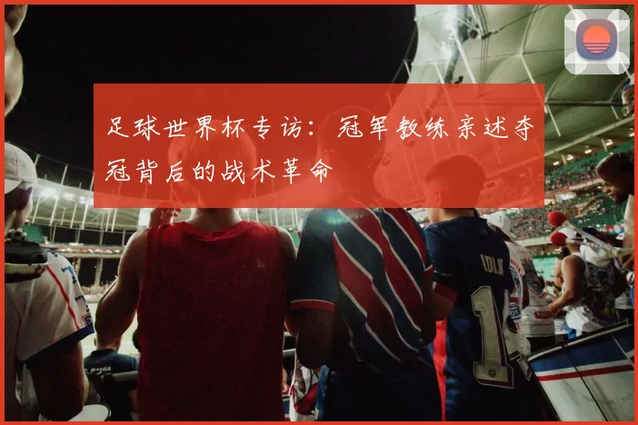 足球世界杯专访:冠军教练亲述夺冠背后的战术革命