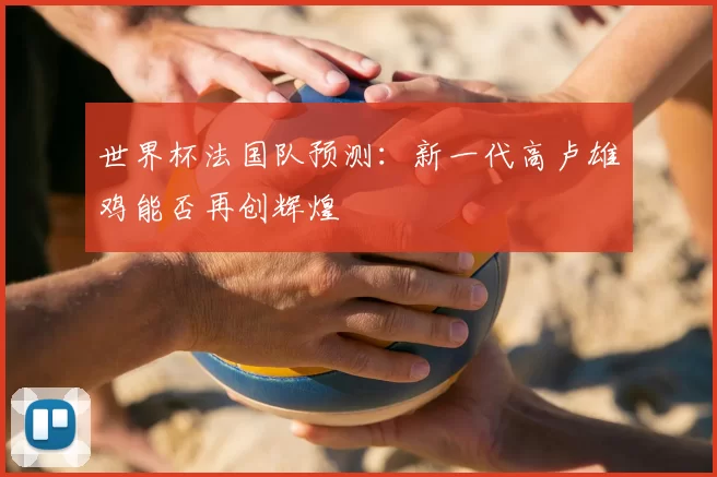 世界杯法国队预测:新一代高卢雄鸡能否再创辉煌