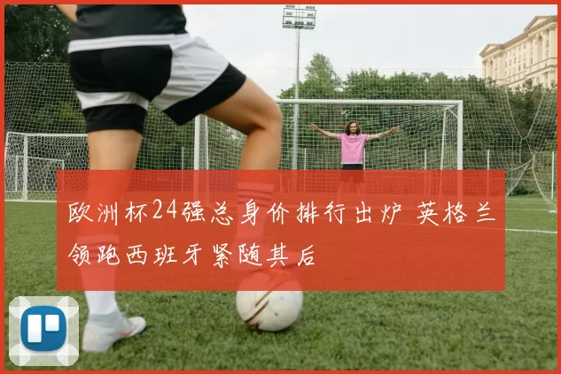 欧洲杯24强总身价排行出炉 英格兰领跑西班牙紧随其后