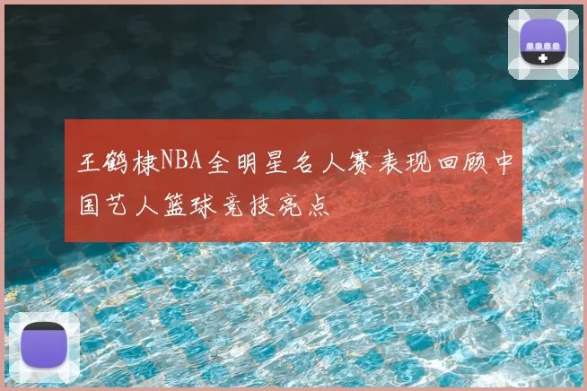 王鹤棣NBA全明星名人赛表现回顾中国艺人篮球竞技亮点