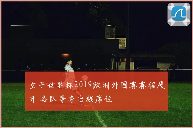 女子世界杯2019欧洲外围赛赛程展开 各队争夺出线席位
