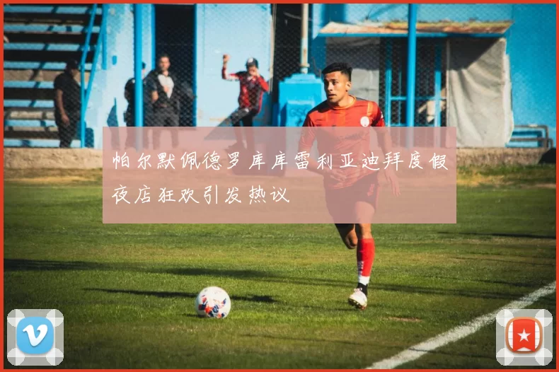 帕尔默佩德罗库库雷利亚迪拜度假夜店狂欢引发热议