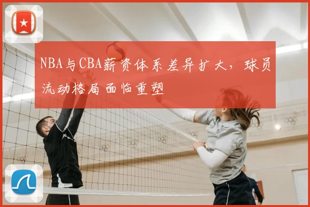NBA与CBA薪资体系差异扩大,球员流动格局面临重塑