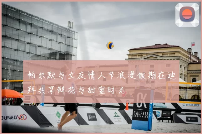 帕尔默与女友情人节浪漫假期在迪拜共享鲜花与甜蜜时光