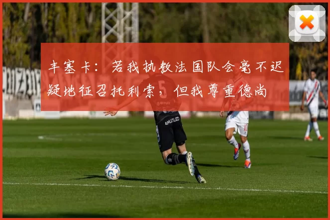 丰塞卡：若我执教法国队会毫不迟疑地征召托利索，但我尊重德尚