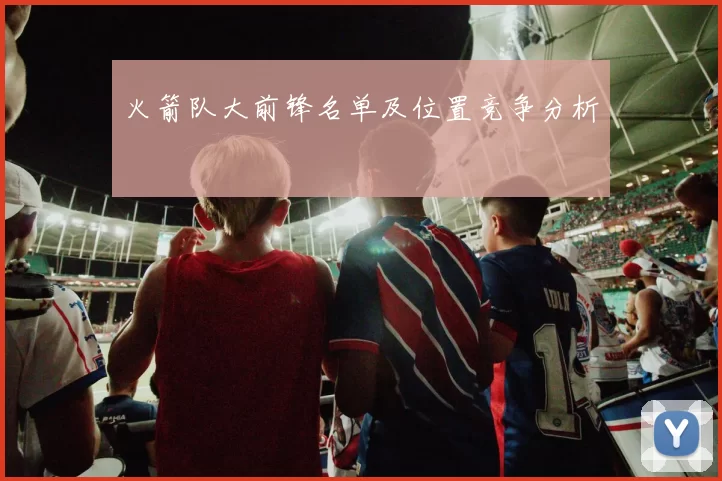 火箭队大前锋名单及位置竞争分析