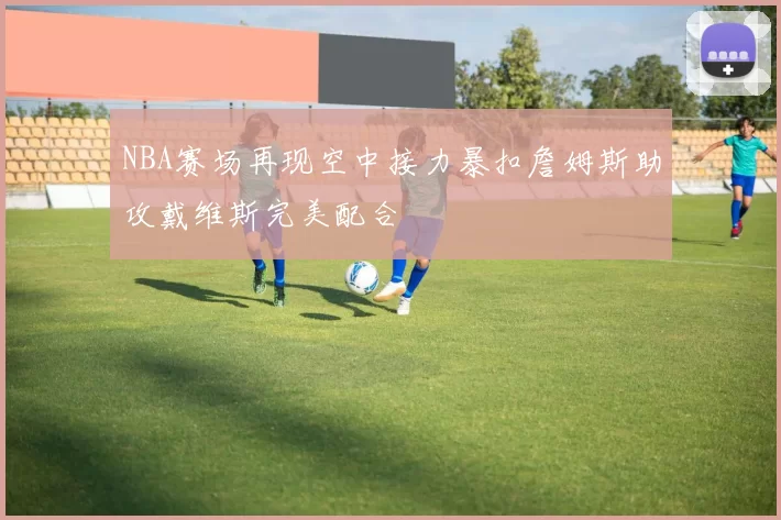 NBA赛场再现空中接力暴扣詹姆斯助攻戴维斯完美配合