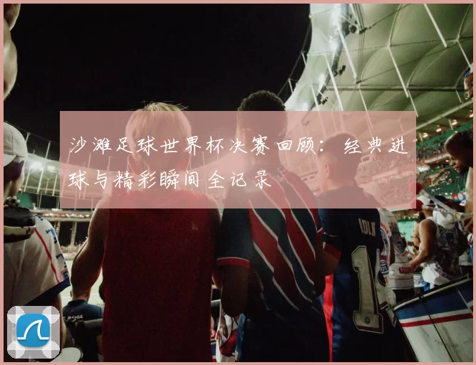 沙滩足球世界杯决赛回顾:经典进球与精彩瞬间全记录