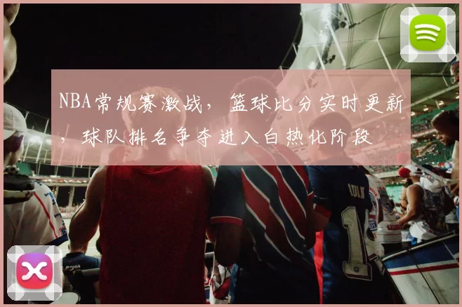 NBA常规赛激战,篮球比分实时更新,球队排名争夺进入白热化阶段