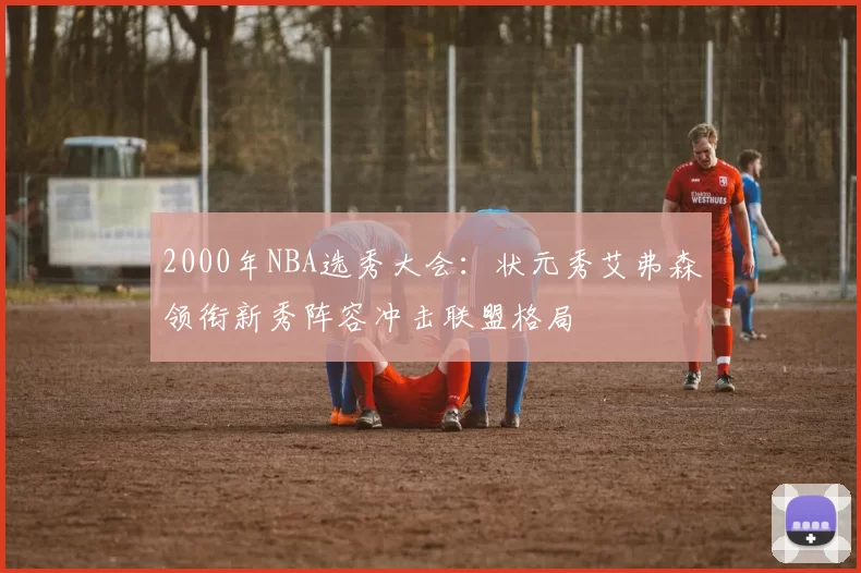 2000年NBA选秀大会:状元秀艾弗森领衔新秀阵容冲击联盟格局