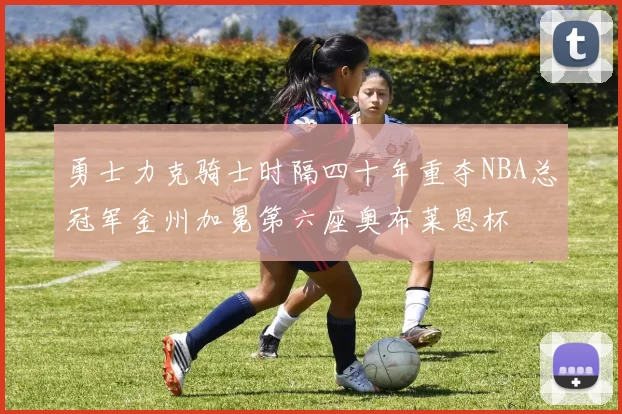 勇士力克骑士时隔四十年重夺NBA总冠军金州加冕第六座奥布莱恩杯